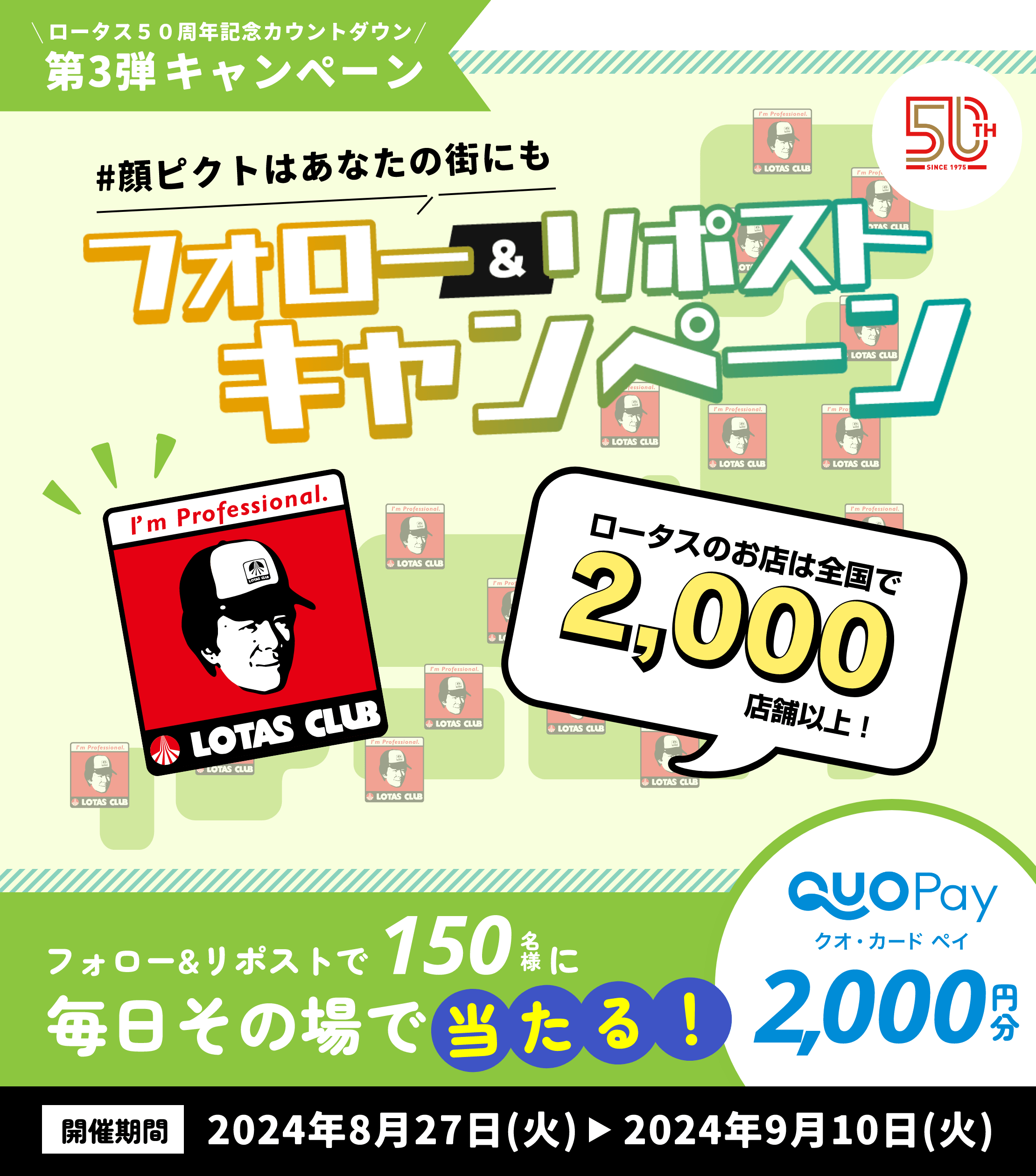 ロータス50周年記念カウントダウン第3弾キャンペーン ＃顔ピクトはあなたの街にも フォロー＆リポストキャンペーン ロータスのお店は全国で2,000店舗以上！ フォロー＆リポストで150名様にロータスオリジナルQUOカードPay2,000円分が毎日その場で当たる！ 開催期間は2024年8月27日（火）～2024年9月10日（火）