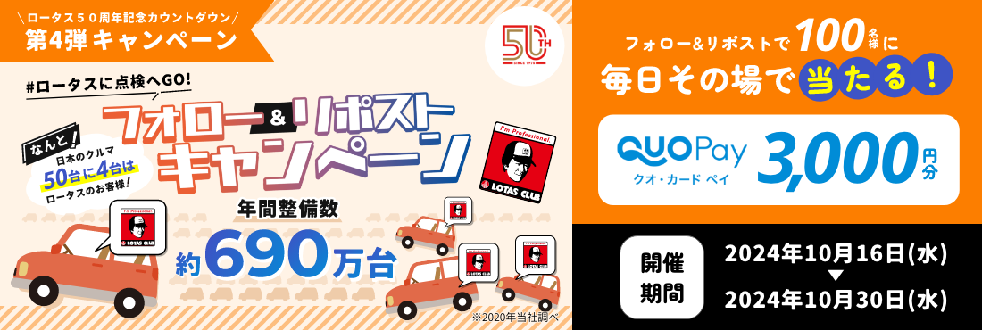 ロータス50周年記念カウントダウン第4弾キャンペーン ＃ロータスに点検へGO！ フォロー＆リポストキャンペーン なんと！日本のクルマ50台に4台はロータスのお客様！年間整備台数約690万台 フォロー＆リポストで100名様にQUOカードPay3,000円分が毎日その場で当たる！ 開催期間は2024年10月16日（水）～2024年10月30日（水）