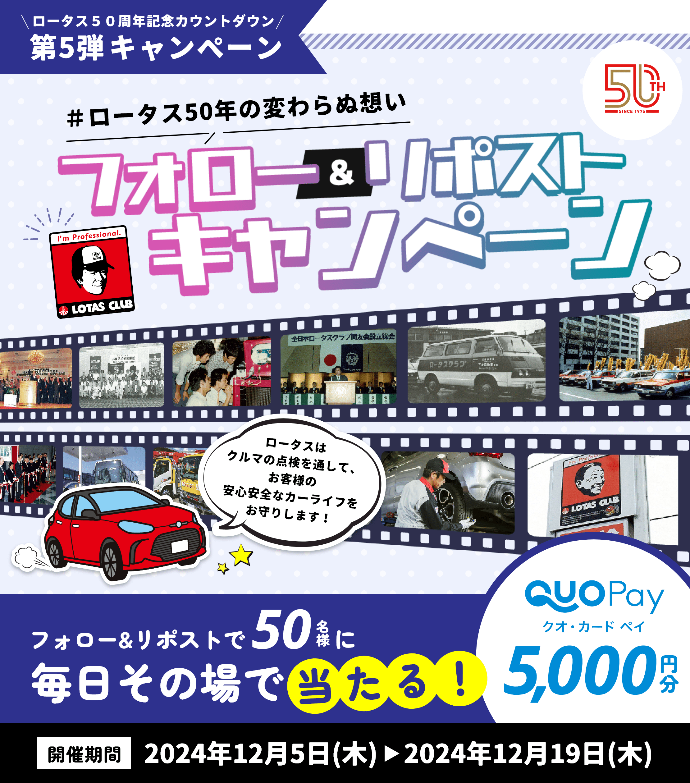 ロータス50周年記念カウントダウン第5弾キャンペーン ＃ロータス50年の変わらぬ想い ロータスはクルマの点検を通して、お客様の安心安全なカーライフをお守りいたします！ フォロー＆リポストキャンペーン フォロー＆リポストで50名様にQUOカードPay5,000円分が毎日その場で当たる！ 開催期間は2024年12月5日（木）～2024年12月19日（木）